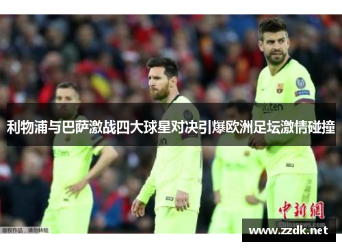 利物浦与巴萨激战四大球星对决引爆欧洲足坛激情碰撞