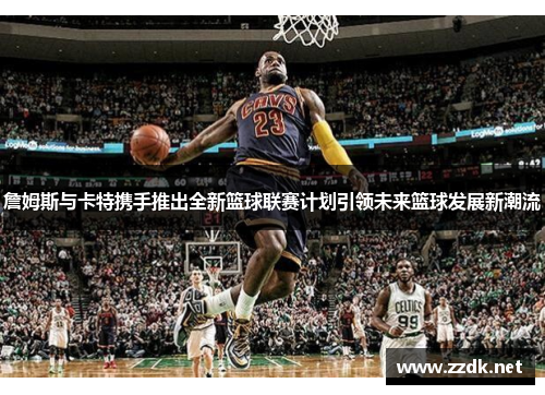 詹姆斯与卡特携手推出全新篮球联赛计划引领未来篮球发展新潮流 詹姆斯与卡特携手推出全新篮球联赛计划引领未来篮球发展新潮流